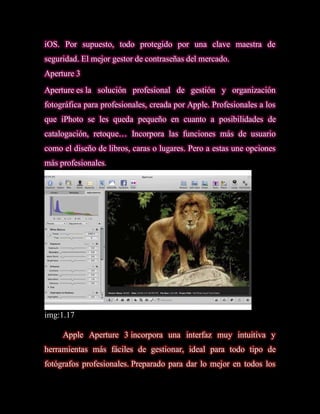 iOS. Por supuesto, todo protegido por una clave maestra de
seguridad. El mejor gestor de contraseñas del mercado.
Aperture 3
Aperture es la solución profesional de gestión y organización
fotográfica para profesionales, creada por Apple. Profesionales a los
que iPhoto se les queda pequeño en cuanto a posibilidades de
catalogación, retoque… Incorpora las funciones más de usuario
como el diseño de libros, caras o lugares. Pero a estas une opciones
más profesionales.




img:1.17

     Apple Aperture 3 incorpora una interfaz muy intuitiva y
herramientas más fáciles de gestionar, ideal para todo tipo de
fotógrafos profesionales. Preparado para dar lo mejor en todos los
 