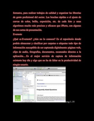 formatos, para realizar trabajos de calidad y organizar las librerías
de gente profesional del sector. Las brochas rápidas o el ajuste de
curvas de color, brillo, exposición, etc. de cada foto y unas
algoritmos mucho más precisos y eficaces que iPhoto, son algunas
de sus cartas de presentación.
Evernote
¿Qué es Evernote? ¿Aún no lo conoces? Es el repositorio donde
podrás almacenar y clasificar por carpetas o etiquetas todo tipo de
información susceptible de ser capturada digitalmente: páginas web,
clips de audio, fotografías, documentos, escaneados directos a la
aplicación… Es el mejor servicio de captura de información
existente hoy día y algo que no ha de faltar en la productividad de
ningún usuario.




                                                     img:1.18
 