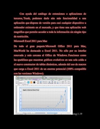 Con ayuda del catálogo de extensiones o aplicaciones de
terceros, Trunk, podemos darle aún más funcionalidad a una
aplicación que dispone de versión para casi cualquier dispositivo u
ordenador existente en el mercado, y que tiene una aplicación web
magnífica que permite acceder a toda la información sin ningún tipo
de restricción.
Microsoft Excel 2011 para Mac
De todo el gran paquete Microsoft Office 2011 para Mac,
MacWorld ha destacado a Excel 2011. No sólo por su interfaz
renovada y más cercana al Office de Windows. Funciones como
las sparklines que muestran gráficos evolutivos en una sola celda o
el nuevo constructor de tablas dinámicas, además del uso de macros
que carga a Excel 2011 de un enorme potencial (100% compatible
con las versiones Windows).




                                                      img:1.19
 