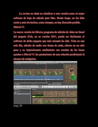 La revista no duda en clasificar a esta versión como el mejor
software de hoja de cálculo para Mac. Desde luego, no les falta
razón y ante los hechos, como siempre, no hay discusión posible.
iMovie’11
La nueva versión de iMovie, programa de edición de vídeo no lineal
del paquete iLife, en su versión 2011, puede ser fácilmente el
software de dicho paquete que más mimado ha sido. Vista en una
sola fila, edición de audio con forma de onda, efectos en un sólo
paso y su impresionante rendimiento son muchas de las bazas
quedan a iMovie’11 las prestaciones de una solución profesional al
alcance de cualquiera.




img1.20
 