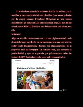Si le añadimos además la excelente función de trailers, con la
sencillez y espectacularidad de sus plantillas (con temas grabados
por la propia London Symphony Orchestra) es una opción
indispensable en cualquier Mac (de procesador Intel). Si aún no has
actualizado a iLife’11, iMovie es uno de los motivos más claros para
ello.
Instapaper
Algo tan sencillo como encontrarse con una página o artículo web
demasiado largo para leerlo en ese momento, pero que nos interesa
poder leerlo tranquilamente después. Su almacenamiento es el
propósito final de Instapaper. Un servicio web, que aumenta la
productividad y que es soportado por prácticamente todos los
lectores de RSS feed del mercado, tanto web como dedicados.




                                                       img 1.21
 
