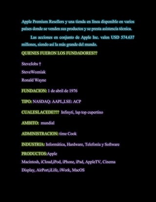 Apple Premium Resellers y una tienda en línea disponible en varios
países donde se venden sus productos y se presta asistencia técnica.

     Las acciones en conjunto de Apple Inc. valen USD 574.637
millones, siendo así la más grande del mundo.

QUIENES FUERON LOS FUNDADORES??

SteveJobs †
SteveWozniak
Ronald Wayne

FUNDACION: 1 de abril de 1976

TIPO: NASDAQ: AAPL,LSE: ACP

CUALESLACEDE??? Infinyti, lap top cupertino

AMBITO: mundial

ADMINISTRACION: time Cook

INDUSTRIA: Informática, Hardware, Telefonía y Software

PRODUCTOS:Apple
Macintosh, iCloud,iPod, iPhone, iPad, AppleTV, Cinema
Display, AirPort,iLife, iWork, MacOS
 