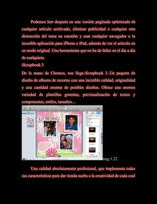 Podemos leer después en una versión paginada optimizada de
cualquier artículo archivado, eliminar publicidad o cualquier otra
distracción del tema en cuestión y usar cualquier navegador o la
increíble aplicación para iPhone e iPad, además de ver el artículo en
su modo original. Una herramienta que no ha de faltar en el día a día
de cualquiera.
iScrapbook 3
De la mano de Chronos, nos llega iScrapbook 3. Un paquete de
diseño de albums de recortes con una increíble calidad, originalidad
y una cantidad enorme de posibles diseños. Ofrece una enorme
variedad de plantillas gratuitas, previsualización de textos y
componentes, estilos, tamaños…




                                                   img:1.22

     Una calidad absolutamente profesional, que implementa todas
sus características para dar rienda suelta a la creatividad de cada cual
 