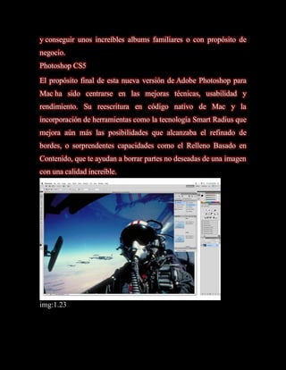 y conseguir unos increíbles albums familiares o con propósito de
negocio.
Photoshop CS5
El propósito final de esta nueva versión de Adobe Photoshop para
Mac ha sido centrarse en las mejoras técnicas, usabilidad y
rendimiento. Su reescritura en código nativo de Mac y la
incorporación de herramientas como la tecnología Smart Radius que
mejora aún más las posibilidades que alcanzaba el refinado de
bordes, o sorprendentes capacidades como el Relleno Basado en
Contenido, que te ayudan a borrar partes no deseadas de una imagen
con una calidad increíble.




img:1.23
 