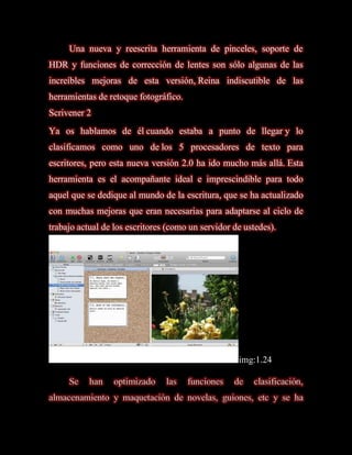 Una nueva y reescrita herramienta de pinceles, soporte de
HDR y funciones de corrección de lentes son sólo algunas de las
increíbles mejoras de esta versión, Reina indiscutible de las
herramientas de retoque fotográfico.
Scrivener 2
Ya os hablamos de él cuando estaba a punto de llegar y lo
clasificamos como uno de los 5 procesadores de texto para
escritores, pero esta nueva versión 2.0 ha ido mucho más allá. Esta
herramienta es el acompañante ideal e imprescindible para todo
aquel que se dedique al mundo de la escritura, que se ha actualizado
con muchas mejoras que eran necesarias para adaptarse al ciclo de
trabajo actual de los escritores (como un servidor de ustedes).




                                                    img:1.24

     Se    han    optimizado    las    funciones   de   clasificación,
almacenamiento y maquetación de novelas, guiones, etc y se ha
 