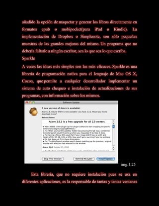 añadido la opción de maquetar y generar los libros directamente en
formatos    epub    o    mobipocket(para     iPad    o    Kindle).   La
implementación de Dropbox o Simplenote, son sólo pequeñas
muestras de las grandes mejoras del mismo. Un programa que no
debería faltarle a ningún escritor, sea lo que sea lo que escriba.
Sparkle
A veces las ideas más simples son las más eficaces. Sparkle es una
librería de programación nativa para el lenguaje de Mac OS X,
Cocoa, que permite a cualquier desarrollador implementar un
sistema de auto chequeo e instalación de actualizaciones de sus
programas, con información sobre los mismos.




                                                              img:1.25

     Esta librería, que no requiere instalación pues se usa en
diferentes aplicaciones, es la responsable de tantas y tantas ventanas
 