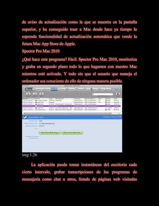 de aviso de actualización como la que se muestra en la pantalla
superior, y ha conseguido traer a Mac desde hace ya tiempo la
esperada funcionalidad de actualización automática que vende la
futura Mac App Store de Apple.
Spector Pro Mac 2010
¿Qué hace este programa? Fácil. Spector Pro Mac 2010, monitoriza
y graba en segundo plano todo lo que hagamos con nuestro Mac
mientras esté activada. Y todo sin que el usuario que maneja el
ordenador sea consciente de ello de ninguna manera posible.




img:1.26

     La aplicación puede tomar instantáneas del escritorio cada
cierto intervalo, grabar transcripciones de los programas de
mensajería como chat u otros, listado de páginas web visitadas
 