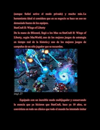 (aunque Safari active el modo privado) y mucho más. La
herramienta ideal si considera que en su negocio se hace un uso no
demasiado bueno de los equipos.
StarCraft II: Wings of Liberty
De la mano de Blizzard, llegó a los Mac su StarCraft II: Wings of
Liberty, según MacWorld, uno de los mejores juegos de estrategia
en tiempo real de la historia y uno de los mejores juegos de
campañas de un sólo jugador que se recuerdan.




img1.27

     Equipado con un increíble modo multijugador y conservando
la esencia que ya hicieron que StarCraft, hace ya 10 años, se
convirtiera en todo un clásico que todo el mundo ha intentado imitar
 