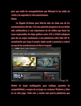 pero que nadie ha conseguido,hasta que Blizzard lo ha traído de
vuelta y ha superado lo visto anteriormente.
Steam
     La llegada de Steam para Mac ha sido sin duda uno de los
acontecimientos del año. Con una aparición progresiva de sus títulos
más emblemáticos y una importancia de tal calibre que hasta las
casas responsables de chips gráficos como ATI o nVidia trabajaron
para dar un mejor rendimiento a esta plataforma sobre Mac OS X,
actualización que luego la propia Apple ayudó a potenciar y colocó
en una de las actualizaciones de Snow Leopard.




                                                         img1.28

Modos de juego multijugador, gran catálogo, garantías de
compatibilidad y compra de un juego en versiones Windows y Mac
en un sólo pago. Todo esto y mucho más para la plataforma que
 