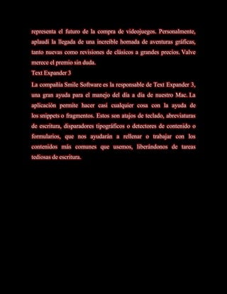 representa el futuro de la compra de videojuegos. Personalmente,
aplaudí la llegada de una increíble hornada de aventuras gráficas,
tanto nuevas como revisiones de clásicos a grandes precios. Valve
merece el premio sin duda.
Text Expander 3
La compañía Smile Software es la responsable de Text Expander 3,
una gran ayuda para el manejo del día a día de nuestro Mac. La
aplicación permite hacer casi cualquier cosa con la ayuda de
los snippets o fragmentos. Estos son atajos de teclado, abreviaturas
de escritura, disparadores tipográficos o detectores de contenido o
formularios, que nos ayudarán a rellenar o trabajar con los
contenidos más comunes que usemos, liberándonos de tareas
tediosas de escritura.
 