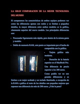LA GRAN COMPARACION DE LA MEJOR TECNOLOGIA
DEL MUNDO

Si comparamos las características de ambos equipos podemos ver
como las diferencias apenas son reales y se limitan a pequeños
detalles, la mayor diferencia entre ambos modelos es la gráfica,
claramente superior del nuevo modelo. Las principales diferencias
son:

   Procesador ligeramente más rápido, pero dentro de la misma gama
    y modelo.
   Doble de memoria RAM, este punto es importante por el hecho de
                                       compartirla con la gráfica.
                                           Tarjeta   gráfica      más
                                       moderna.
                                           Duración de la batería
                                       superior en el MacBook Pro.
                                       Una diferencia de precio
                                       superior a los 200 euros.
                                       Como podéis ver no son
                                       grandes diferencias y se
limitan a un mejor acabado y un teclado iluminado, a excepción de
la RAM o gráfica el resto de los detalles son pequeñas mejoras que
suponen una diferencia de más de 200 euros. ¿Vale la pena?
 
