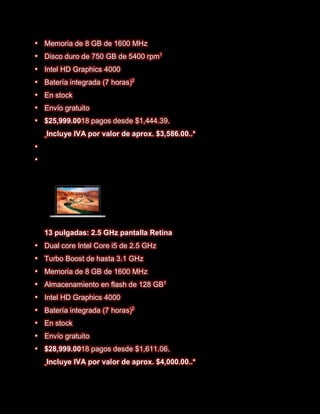    Memoria de 8 GB de 1600 MHz
   Disco duro de 750 GB de 5400 rpm1
   Intel HD Graphics 4000
   Batería integrada (7 horas)2
   En stock
   Envío gratuito
   $25,999.0018 pagos desde $1,444.39.
    Incluye IVA por valor de aprox. $3,586.00..*







    13 pulgadas: 2.5 GHz pantalla Retina
   Dual core Intel Core i5 de 2.5 GHz
   Turbo Boost de hasta 3.1 GHz
   Memoria de 8 GB de 1600 MHz
   Almacenamiento en flash de 128 GB1
   Intel HD Graphics 4000
   Batería integrada (7 horas)2
   En stock
   Envío gratuito
   $28,999.0018 pagos desde $1,611.06.
    Incluye IVA por valor de aprox. $4,000.00..*
 