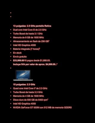 






    13 pulgadas: 2.5 GHz pantalla Retina
   Dual core Intel Core i5 de 2.5 GHz
   Turbo Boost de hasta 3.1 GHz
   Memoria de 8 GB de 1600 MHz
   Almacenamiento en flash de 256 GB1
   Intel HD Graphics 4000
   Batería integrada (7 horas)2
   En stock
   Envío gratuito
   $33,999.0018 pagos desde $1,888.83.
    Incluye IVA por valor de aprox. $4,690.00..*





    15 pulgadas: 2.3 GHz
   Quad core Intel Core i7 de 2.3 GHz
   Turbo Boost de hasta 3.3 GHz
   Memoria de 4 GB de 1600 MHz
   Disco duro de 500 GB de 5400 rpm1
   Intel HD Graphics 4000
   NVIDIA GeForce GT 650M con 512 MB de memoria GDDR5
 