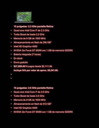 15 pulgadas: 2.3 GHz pantalla Retina
   Quad core Intel Core i7 de 2.3 GHz
   Turbo Boost de hasta 3.3 GHz
   Memoria de 8 GB de 1600 MHz
   Almacenamiento en flash de 256 GB1
   Intel HD Graphics 4000
   NVIDIA Ge Forcé GT 650M con 1 GB de memoria GDDR5
   Batería integrada (7 horas)
   En stock
   Envío gratuito
   $37,999.0018 pagos desde $2,111.06.
    Incluye IVA por valor de aprox. $5,241.00.







    15 pulgadas: 2.6 GHz pantalla Retina
   Quad core Intel Core i7 de 2.6 GHz
   Turbo Boost de hasta 3.6 GHz
   Memoria de 8 GB de 1600 MHz
   Almacenamiento en flash de 512 GB1
   Intel HD Graphics 4000
   NVIDIA Ge Forcé GT 650M con 1 GB de memoria GDDR5
 