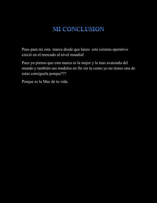 Pues para mí esta marca desde que lanzo este sistema operativo
creció en el mercado al nivel mundial
Pues yo pienso que esta marca es la mejor y la mas avanzada del
mundo y también sus modelos en fin sin tu como yo no tienes una de
estas consíguela porque???
Porque es la Mac de tu vida.
 