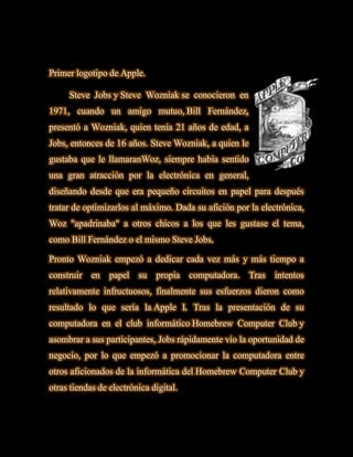 Primer logotipo de Apple.

     Steve Jobs y Steve Wozniak se conocieron en
1971, cuando un amigo mutuo, Bill Fernández,
presentó a Wozniak, quien tenía 21 años de edad, a
Jobs, entonces de 16 años. Steve Wozniak, a quien le
gustaba que le llamaranWoz, siempre había sentido
una gran atracción por la electrónica en general,
diseñando desde que era pequeño circuitos en papel para después
tratar de optimizarlos al máximo. Dada su afición por la electrónica,
Woz "apadrinaba" a otros chicos a los que les gustase el tema,
como Bill Fernández o el mismo Steve Jobs.

Pronto Wozniak empezó a dedicar cada vez más y más tiempo a
construir   en   papel   su   propia    computadora.   Tras   intentos
relativamente infructuosos, finalmente sus esfuerzos dieron como
resultado lo que sería la Apple I. Tras la presentación de su
computadora en el club informático Homebrew Computer Club y
asombrar a sus participantes, Jobs rápidamente vio la oportunidad de
negocio, por lo que empezó a promocionar la computadora entre
otros aficionados de la informática del Homebrew Computer Club y
otras tiendas de electrónica digital.
 
