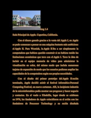 img 1.4

Sede Principal de Apple. Cupertino, California.

     Con el dinero ganado gracias a la venta del Apple I, en Apple
se pudo comenzar a pensar en una máquina bastante más ambiciosa:
el Apple II. Para Wozniak, la Apple II iba a ser simplemente la
computadora que hubiera querido construir si no hubiera tenido las
limitaciones económicas que tuvo con el Apple I. Tuvo la idea de
incluir en el equipo memoria de vídeo para administrar la
visualización en color, del mismo modo que incluía numerosas
tarjetas de expansión de modo que los usuarios pudieran ampliar las
capacidades de la computadora según sus propias necesidades.

     Con el diseño del primer prototipo del Apple II recién
terminado, Apple decidió asistir al festival informático Personal
Computing Festival, un nuevo certamen. Allí, la incipiente industria
de la microinformática podía mostrar sus progresos y hacer negocio
y contactos. En el vuelo a Filadelfia, lugar donde se celebrara
en 1976, los fundadores de Apple coincidieron en el avión con los
fundadores de Processor Technology y su recién diseñada
 