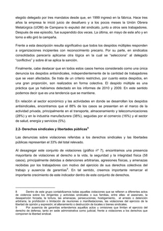 elegido delegado por tres mandatos desde que, en 1999 ingresó en la fábrica. Hace tres
años la empresa le inició juicio de desafuero y a los pocos meses la Unión Obrera
Metalúrgica (UOM) de Campana lo expulsó del sindicato, junto a otros seis trabajadores.
Después de ese episodio, fue suspendido dos veces. La última, en mayo de este año y en
torno a ello giró la campaña.

Frente a esta descripción resulta significativo que todos los despidos múltiples responden
a organizaciones incipientes con reconocimiento precario. Por su parte, en sindicatos
consolidados parecería aplicarse otra lógica en la cual se “selecciona” al delegado
“conflictivo” y sobre él se aplica la sanción.

Finalmente, cabe destacar que en todos estos casos hemos considerado como una única
denuncia los despidos antisindicales, independientemente de la cantidad de trabajadores
que se vean afectados. Se trata de un criterio restrictivo, por cuanto estos despidos, en
una gran proporción, son realizados en forma colectiva. El despido múltiple es una
práctica que ya habíamos detectado en los informes de 2010 y 2009. En este sentido
podemos decir que es una tendencia que se mantiene.

En relación al sector económico y las actividades en donde se desarrollan los despidos
antisindicales, encontramos que el 88% de los casos se presentan en el marco de la
actividad privada, principalmente en el transporte, almacenamiento y telecomunicaciones
(28%) y en la industria manufacturera (38%), seguidas por el comercio (16%) y el sector
de salud, energía y servicios (5%).

2.2- Derechos sindicales y libertades públicas 8

Las denuncias sobre violaciones referidas a los derechos sindicales y las libertades
públicas representan el 33% del total relevado.

Al desagregar este conjunto de violaciones (gráfico nº 7), encontramos una presencia
mayoritaria de violaciones al derecho a la vida, la seguridad y la integridad física (58
casos), principalmente debidas a detenciones arbitrarias, agresiones físicas, y amenazas
recibidas por los trabajadores con motivo del ejercicio de sus derechos colectivos del
trabajo y ausencia de garantías 9 . En tal sentido, creemos importante remarcar el
importante crecimiento de este indicador dentro de este conjunto de derechos.




8         Dentro de este grupo contabilizamos todas aquellas violaciones que se refieren a diferentes actos
de violencia sobre los dirigentes y activistas sindicales o sus familias, entre ellas: el asesinato, la
desaparición forzada, la tortura, las amenazas, persecuciones, hostigamiento, el arresto o detención
arbitraria, la prohibición o limitación de reuniones o manifestaciones, las violaciones del ejercicio de la
libertad de opinión y expresión; el allanamiento o destrucción de locales o bienes sindicales.
9         Por ausencia de garantías entendemos aquellos actos u omisiones que limitan el ejercicio del
derecho de defensa, tanto en sede administrativa como judicial, frente a violaciones a los derechos que
componen la libertad sindical.
 