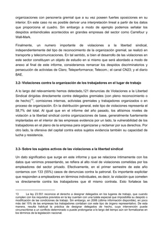 organizaciones con personería gremial que a su vez poseen fuertes oposiciones en su
interior. En este caso no es posible derivar una interpretación lineal a partir de los datos
que proporciona el cuadro. Sin embargo a modo de ejemplo podemos señalar los
despidos antisindicales acontecidos en grandes empresas del sector como Carrefour y
Wall-Mark.

Finalmente, un numero importante de violaciones a la libertad sindical,
independientemente del tipo de reconocimiento de la organización gremial, se realizó en
transporte y telecomunicaciones. En tal sentido, si bien el desarrollo de las violaciones en
este sector constituyen un objeto de estudio en si mismo que será abordado a modo de
anexo al final de este informe, consideramos remarcar los despidos discriminatorios y
persecución de activistas de Claro; Teleperformance; Telecom.; el canal CN23; y el diario
BAE.

3.2- Violaciones contra la organización de los trabajadores en el lugar de trabajo

A lo largo del relevamiento hemos detectado,121 denuncias de Violaciones a la Libertad
Sindical dirigidas directamente contra delegados gremiales (con pleno reconocimiento o
de hecho) 13 , comisiones internas, activistas gremiales y trabajadores organizados o en
proceso de organización. En la distribución general, este tipo de violaciones representa el
58,7% del total. Al igual que en el informe del año pasado, los altísimos niveles de
violación a la libertad sindical contra organizaciones de base, generalmente fuertemente
implantadas en el interior de las empresas evidencia por un lado, la vulnerabilidad de los
trabajadores en el plano de la empresa para organizarse y reclamar por sus derechos. Por
otro lado, la ofensiva del capital contra estos sujetos evidencia también su capacidad de
lucha y resistencia.



3.3- Sobre los sujetos activos de las violaciones a la libertad sindical

Un dato significativo que surge en este informe y que se relaciona íntimamente con los
datos que venimos presentando, se refiera al alto nivel de violaciones cometidas por los
empleadores del sector privado. Efectivamente, en el primer semestre de este año
contamos con 133 (55%) casos de denuncias contra la patronal. Es importante explicitar
que responden a empleadores en términos individuales, es decir, la violación que cometen
va directamente contra los trabajadores que él mismo contrata. Esto fortalece las


13       La ley 23.551 reconoce el derecho a designar delegados en los lugares de trabajo, que cuando
cumplen con los requisitos previstos en la ley cuentan con una tutela especial que imposibilita su despido o
modificación de las condiciones de trabajo. Sin embargo, en 2006 (última información disponible), en poco
más del 15% de las empresas los trabajadores contaban con este tipo de órgano representativo. De esta
manera, resulta habitual la práctica de designar delegados de hecho, cuya intervención puede
circunscribirse a un conflicto determinado o puede prolongarse a lo largo del tiempo aún sin formalizarse en
los términos de la legislación nacional.
 