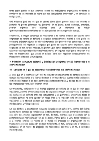 tanto poder público el que arremete contra los trabajadores organizados mediante la
limitación de las medidas de lucha que los trabajadores emprenden , en particular la
huelga (19%).

Una hipótesis para ello es que el Estado como poder público actúa sólo cuando la
patronal no puede garantizar “su gobierno” en la planta. Estos números, entonces,
podrían     significar    que     estamos       ante    un      momento      de  mayor
“gobernabilidad/disciplinamiento” de los trabajadores en sus lugares de trabajo.

Finalmente, el mayor porcentaje de violaciones a la libertad sindical del Estado como
empleador se refiere al derecho a negociar colectivamente. Frente a este punto es
necesario explicitar algunas de las características que poseen estas denuncias. Se trata
principalmente de negativas a negociar por parte del Estado como empleador. Estas
negativas se dan por dos motivos, en primer lugar por el desconocimiento que realiza el
Estado de las organizaciones de los trabajadores, en segundo lugar por la limitación y la
falta de mecanismos que posee el Estado para que negocien colectivamente los
trabajadores judiciales y municipales.

4- Contexto, estructura sectorial y distribución geográfica de las violaciones a la
libertad sindical

4.1- Contexto en el que se desarrollan las violaciones a la libertad sindical

Al igual que en el informe de 2010 se ha incluido un relevamiento del contexto donde se
realizan las violaciones a la libertad sindical, a fin de poder dar cuenta de las situaciones
de hecho que rodean a los actos contrarios a la libertad sindical, y del tipo de proceso que
los empleadores y el Estado intentan limitar.

Efectivamente, comprender o al menos explicitar el contexto en el que se dan estas
violaciones, permite enmarcarlas dentro de un proceso mayor. Muchas veces, el contexto
da cuenta de un conflicto entre los trabajadores y las patronales. Observarlo desde el
conflicto permite no sólo aportar un rasgo más a la violación sino observar varias
violaciones a la libertad sindical que actúan sobre un mismo proceso de lucha, sus
interrelaciones y yuxtaposiciones.

En este sentido, la clasificación realizada expuesta en el gráfico n°1, permite dar cuenta
que la mayor cantidad de violaciones a la libertad sindical se da en el marco de conflictos
con paro. Los mismos representan el 36% del total, mientras que el conflicto con la
patronal sin paro representa al 16% de los casos. Por su parte, el 29% de las violaciones
a la libertad sindical se realiza en el marco de procesos de organización de los
trabajadores en una asociación sindical. Finalmente, el 10% corresponde a violaciones
realizadas en el marco de procesos de negociación colectiva y el 4% a conflictos
intersindicales.
 