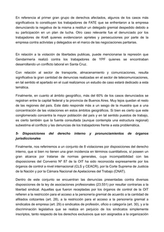 En referencia al primer gran grupo de derechos afectados, algunos de los casos más
significativos lo constituyen los trabajadores de FATE que se enfrentaron a la empresa
denunciando la negativa de la misma a restituir un delegado gremial despedido debido a
su participación en un plan de lucha. Otro caso relevante fue el denunciado por los
trabajadores de Kraft quienes evidenciaron aprietes y persecuciones por parte de la
empresa contra activistas y delegados en el marco de las negociaciones paritarias.


En relación a la violación de libertades publicas, puede mencionarse la represión que
Gendarmería realizó contra los trabajadores de YPF quienes se encontraban
desarrollando un conflicto laboral en Santa Cruz.

Con relación al sector de transporte, almacenamiento y comunicaciones, resulta
significativa la gran cantidad de denuncias realizadas en el sector de telecomunicaciones,
en tal sentido el apartado en el cual realizamos un estudio de caso estará dedicado a esta
temática.

Finalmente, en cuanto al ámbito geográfico, más del 60% de los casos denunciados se
registran entre la capital federal y la provincia de Buenos Aires. Muy lejos quedan el resto
de las regiones del país. Este dato responde más a un sesgo de la muestra que a una
concentración de las violaciones en estos ámbitos geográficos. Si bien es cierto que este
conglomerado concentra la mayor población del país y en tal sentido puestos de trabajo,
es cierto también que la fuente consultada (aunque contempla una estructura regional)
subestima el conflicto y las denuncias de los trabajadores frente a esta problemática.

5- Disposiciones       del   derecho     interno    y   pronunciamientos        de   órganos
jurisdiccionales

Finalmente, nos referiremos a un conjunto de 8 violaciones por disposiciones del derecho
interno, que si bien no tienen una gran incidencia en términos cuantitativos, sí poseen un
gran alcance por tratarse de normas generales, cuya incompatibilidad con las
disposiciones del Convenio Nº 87 de la OIT ha sido reconocida expresamente por los
órganos de control a nivel internacional (CLS y CEACR), por la Corte Suprema de Justicia
de la Nación y por la Cámara Nacional de Apelaciones del Trabajo (CNAT).

Dentro de este conjunto se encuentran las denuncias presentadas contra diversas
disposiciones de la ley de asociaciones profesionales (23.551) por resultar contrarias a la
libertad sindical. Aquellas que fueron receptadas por los órganos de control de la OIT
refieren a la restricción para el acceso a la personería gremial de acuerdo a la cantidad de
afiliados cotizantes (art. 28), a la restricción para el acceso a la personería gremial a
sindicatos de empresa (art. 29) o sindicatos de profesión, oficio o categoría (art. 30), y a la
discriminación legislativa que se realiza en perjuicio de los sindicatos simplemente
inscriptos, tanto respecto de los derechos exclusivos que son asignados a la organización
 