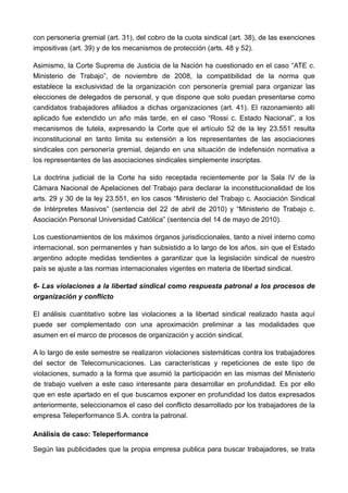 con personería gremial (art. 31), del cobro de la cuota sindical (art. 38), de las exenciones
impositivas (art. 39) y de los mecanismos de protección (arts. 48 y 52).

Asimismo, la Corte Suprema de Justicia de la Nación ha cuestionado en el caso “ATE c.
Ministerio de Trabajo”, de noviembre de 2008, la compatibilidad de la norma que
establece la exclusividad de la organización con personería gremial para organizar las
elecciones de delegados de personal, y que dispone que solo puedan presentarse como
candidatos trabajadores afiliados a dichas organizaciones (art. 41). El razonamiento allí
aplicado fue extendido un año más tarde, en el caso “Rossi c. Estado Nacional”, a los
mecanismos de tutela, expresando la Corte que el artículo 52 de la ley 23.551 resulta
inconstitucional en tanto limita su extensión a los representantes de las asociaciones
sindicales con personería gremial, dejando en una situación de indefensión normativa a
los representantes de las asociaciones sindicales simplemente inscriptas.

La doctrina judicial de la Corte ha sido receptada recientemente por la Sala IV de la
Cámara Nacional de Apelaciones del Trabajo para declarar la inconstitucionalidad de los
arts. 29 y 30 de la ley 23.551, en los casos “Ministerio del Trabajo c. Asociación Sindical
de Intérpretes Masivos” (sentencia del 22 de abril de 2010) y “Ministerio de Trabajo c.
Asociación Personal Universidad Católica” (sentencia del 14 de mayo de 2010).

Los cuestionamientos de los máximos órganos jurisdiccionales, tanto a nivel interno como
internacional, son permanentes y han subsistido a lo largo de los años, sin que el Estado
argentino adopte medidas tendientes a garantizar que la legislación sindical de nuestro
país se ajuste a las normas internacionales vigentes en materia de libertad sindical.

6- Las violaciones a la libertad sindical como respuesta patronal a los procesos de
organización y conflicto

El análisis cuantitativo sobre las violaciones a la libertad sindical realizado hasta aquí
puede ser complementado con una aproximación preliminar a las modalidades que
asumen en el marco de procesos de organización y acción sindical.

A lo largo de este semestre se realizaron violaciones sistemáticas contra los trabajadores
del sector de Telecomunicaciones. Las características y repeticiones de este tipo de
violaciones, sumado a la forma que asumió la participación en las mismas del Ministerio
de trabajo vuelven a este caso interesante para desarrollar en profundidad. Es por ello
que en este apartado en el que buscamos exponer en profundidad los datos expresados
anteriormente, seleccionamos el caso del conflicto desarrollado por los trabajadores de la
empresa Teleperformance S.A. contra la patronal.

Análisis de caso: Teleperformance

Según las publicidades que la propia empresa publica para buscar trabajadores, se trata
 