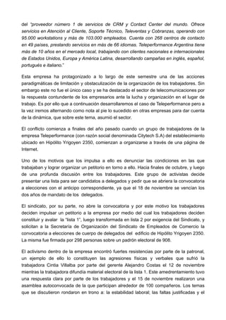 del “proveedor número 1 de servicios de CRM y Contact Center del mundo. Ofrece
servicios en Atención al Cliente, Soporte Técnico, Televentas y Cobranzas, operando con
95.000 workstations y más de 103.000 empleados. Cuenta con 268 centros de contacto
en 49 países, prestando servicios en más de 66 idiomas. Teleperformance Argentina tiene
más de 10 años en el mercado local, trabajando con clientes nacionales e internacionales
de Estados Unidos, Europa y América Latina, desarrollando campañas en inglés, español,
portugués e italiano.”

Esta empresa ha protagonizado a lo largo de este semestre una de las acciones
paradigmáticas de limitación y obstaculización de la organización de los trabajadores. Sin
embargo este no fue el único caso y se ha destacado el sector de telecomunicaciones por
la respuesta contundente de los empresarios ante la lucha y organización en el lugar de
trabajo. Es por ello que a continuación desarrollaremos el caso de Teleperformance pero a
la vez iremos alternando como nota al pie lo sucedido en otras empresas para dar cuenta
de la dinámica, que sobre este tema, asumió el sector.

El conflicto comienza a finales del año pasado cuando un grupo de trabajadores de la
empresa Teleperformance (con razón social denominada Citytech S.A) del establecimiento
ubicado en Hipólito Yrigoyen 2350, comienzan a organizarse a través de una página de
Internet.

Uno de los motivos que los impulsa a ello es denunciar las condiciones en las que
trabajaban y lograr organizar un petitorio en torno a ello. Hacia finales de octubre, y luego
de una profunda discusión entre los trabajadores. Este grupo de activistas decide
presentar una lista para ser candidatos a delegados y pedir que se abriera la convocatoria
a elecciones con el anticipo correspondiente, ya que el 18 de noviembre se vencían los
dos años de mandato de los delegados.

El sindicato, por su parte, no abre la convocatoria y por este motivo los trabajadores
deciden impulsar un petitorio a la empresa por medio del cual los trabajadores deciden
constituir y avalar la “lista 1”, luego transformada en lista 2 por exigencia del Sindicato, y
solicitan a la Secretaría de Organización del Sindicato de Empleados de Comercio la
convocatoria a elecciones de cuerpo de delegados del edificio de Hipólito Yrigoyen 2350.
La misma fue firmada por 298 personas sobre un padrón electoral de 908.

El activismo dentro de la empresa encontró fuertes resistencias por parte de la patronal,
un ejemplo de ello lo constituyen las agresiones físicas y verbales que sufrió la
trabajadora Cintia Villalba por parte del gerente Alejandro Costas el 12 de noviembre
mientras la trabajadora difundía material electoral de la lista 1. Este amedrentamiento tuvo
una respuesta clara por parte de los trabajadores y el 15 de noviembre realizaron una
asamblea autoconvocada de la que participan alrededor de 100 compañeros. Los temas
que se discutieron rondaron en trono a: la estabilidad laboral; las faltas justificadas y el
 