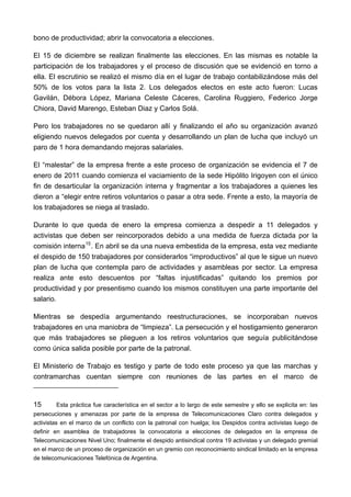 bono de productividad; abrir la convocatoria a elecciones.

El 15 de diciembre se realizan finalmente las elecciones. En las mismas es notable la
participación de los trabajadores y el proceso de discusión que se evidenció en torno a
ella. El escrutinio se realizó el mismo día en el lugar de trabajo contabilizándose más del
50% de los votos para la lista 2. Los delegados electos en este acto fueron: Lucas
Gavilán, Débora López, Mariana Celeste Cáceres, Carolina Ruggiero, Federico Jorge
Chiora, David Marengo, Esteban Diaz y Carlos Solá.

Pero los trabajadores no se quedaron allí y finalizando el año su organización avanzó
eligiendo nuevos delegados por cuenta y desarrollando un plan de lucha que incluyó un
paro de 1 hora demandando mejoras salariales.

El “malestar” de la empresa frente a este proceso de organización se evidencia el 7 de
enero de 2011 cuando comienza el vaciamiento de la sede Hipólito Irigoyen con el único
fin de desarticular la organización interna y fragmentar a los trabajadores a quienes les
dieron a “elegir entre retiros voluntarios o pasar a otra sede. Frente a esto, la mayoría de
los trabajadores se niega al traslado.

Durante lo que queda de enero la empresa comienza a despedir a 11 delegados y
activistas que deben ser reincorporados debido a una medida de fuerza dictada por la
comisión interna 15 . En abril se da una nueva embestida de la empresa, esta vez mediante
el despido de 150 trabajadores por considerarlos “improductivos” al que le sigue un nuevo
plan de lucha que contempla paro de actividades y asambleas por sector. La empresa
realiza ante esto descuentos por “faltas injustificadas” quitando los premios por
productividad y por presentismo cuando los mismos constituyen una parte importante del
salario.

Mientras se despedía argumentando reestructuraciones, se incorporaban nuevos
trabajadores en una maniobra de “limpieza”. La persecución y el hostigamiento generaron
que más trabajadores se plieguen a los retiros voluntarios que seguía publicitándose
como única salida posible por parte de la patronal.

El Ministerio de Trabajo es testigo y parte de todo este proceso ya que las marchas y
contramarchas cuentan siempre con reuniones de las partes en el marco de


15      Esta práctica fue característica en el sector a lo largo de este semestre y ello se explicita en: las
persecuciones y amenazas por parte de la empresa de Telecomunicaciones Claro contra delegados y
activistas en el marco de un conflicto con la patronal con huelga; los Despidos contra activistas luego de
definir en asamblea de trabajadores la convocatoria a elecciones de delegados en la empresa de
Telecomunicaciones Nivel Uno; finalmente el despido antisindical contra 19 activistas y un delegado gremial
en el marco de un proceso de organización en un gremio con reconocimiento sindical limitado en la empresa
de telecomunicaciones Telefónica de Argentina.
 