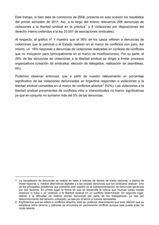 Este trabajo, si bien data de comienzos de 2008, presenta en esta ocasión los resultados
del primer semestre de 2011. Así, a lo largo del mismo relevamos 206 denuncias de
violaciones a la libertad sindical en la práctica 1 y 8 violaciones por disposiciones del
derecho interno (referidas a la ley 23.551 de asociaciones sindicales).

Al respecto, el gráfico nº 1 muestra que el 36% de los casos refieren a denuncias de
violaciones que la patronal o el Estado realizan en el marco de conflictos con paro. Así
mismo, un 16% responde a denuncias de violaciones realizadas en contexto de conflictos
que no incluyeron paro (principalmente en el marco de movilizaciones). Por su parte, el
29% de las denuncias de violaciones a la libertad sindical se dirigió a limitar procesos
organizativos (creación de sindicatos, elección de delegados, realización de asambleas,
etc).

Podemos observar entonces, que a partir de nuestro relevamiento un porcentaje
significativo de las violaciones denunciadas en Argentina responden a violaciones a la
libertad sindical cometidas en el marco de conflictos abiertos 2 (52%). Las violaciones a la
libertad sindical provenientes de conflictos intra e intersindicales no fueron significativas
ya que en conjunto no sumaron más del 5% de las denuncias.




1 La recopilación de denuncias se realiza en base a noticias de diarios de tirada nacional, a diarios de
  tirada regional, a medios alternativos digitales y a las propias denuncias que los sindicatos realizan. Uno
  de los principales problemas que presenta este registro es la subrepresentaciòn de denuncias generada
  por dos factores. En primer lugar la forma en que se desarrolla la noticia que muchas veces impide
  observar si hubo o no violación a la libertad sindical en un conflicto determinado. En segundo lugar,
  debido a la dificultad de realizar dichas denuncias por parte de los trabajadores, ya sea por
  desconocimiento del derecho vulnerado, ya sea por el temor a nuevas represalias.
2 Explicitamos que se refiere a conflictos abiertos, esto es, públicos, descontando que toda relación que se
  establece entre obreros y patrones se encuentra en permanente conflicto aunque este puede estar de
  modo latente.
 