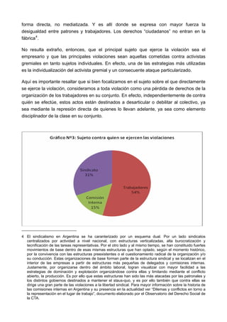 forma directa, no mediatizada. Y es allí donde se expresa con mayor fuerza la
desigualdad entre patrones y trabajadores. Los derechos “ciudadanos” no entran en la
fábrica 4 .

No resulta extraño, entonces, que el principal sujeto que ejerce la violación sea el
empresario y que las principales violaciones sean aquellas cometidas contra activistas
gremiales en tanto sujetos individuales. En efecto, una de las estrategias más utilizadas
es la individualización del activista gremial y un consecuente ataque particularizado.

Aquí es importante resaltar que si bien focalizamos en el sujeto sobre el que directamente
se ejerce la violación, consideramos a toda violación como una pérdida de derechos de la
organización de los trabajadores en su conjunto. En efecto, independientemente de contra
quién se efectúe, estos actos están destinados a desarticular o debilitar al colectivo, ya
sea mediante la represión directa de quienes lo llevan adelante, ya sea como elemento
disciplinador de la clase en su conjunto.




4 El sindicalismo en Argentina se ha caranterizado por un esquema dual. Por un lado sindicatos
  centralizados por actividad a nivel nacional, con estructuras verticalizadas, alta burocratización y
  tecnificación de las tareas representativas. Por el otro lado y al mismo tiempo, se han constituido fuertes
  movimientos de base dentro de esas mismas estructuras que han optado, según el momento histórico,
  por la convivencia con las estructuras preexistentes o el cuestionamiento radical de la organización y/o
  su conducción. Estas organizaciones de base forman parte de la estructura sindical y se localizan en el
  interior de las empresas a partir de estructuras más pequeñas de delegados y comisiones internas.
  Justamente, por organizarse dentro del ámbito laboral, logran visualizar con mayor facilidad a las
  estrategias de dominación y explotación organizándose contra ellas y limitando mediante el conflicto
  abierto, la producción. Es por ello que estas estructuras han sido las más atacadas por las patronales y
  los distintos gobiernos destinados a mantener el staus-quo, y es por ello también que contra ellas se
  dirige una gran parte de las violaciones a la libertad sindical. Para mayor información sobre la historia de
  las comisiones internas en Argentina y su presencia en la actualidad ver “Dilemas y conflictos en torno a
  la representación en el lugar de trabajo”, documento elaborado por el Observatorio del Derecho Social de
  la CTA.
 