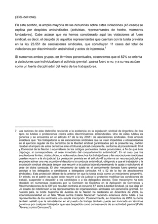 (33% del total).

En este sentido, la amplia mayoría de las denuncias sobre estas violaciones (45 casos) se
explica por despidos antisindicales (activistas, representantes de hecho, miembros
fundadores). Cabe aclarar que no hemos considerado aquí las violaciones al fuero
sindical, es decir, el despido de aquellos representantes que cuentan con la tutela prevista
en la ley 23.551 de asociaciones sindicales, que constituyen 11 casos del total de
violaciones por discriminación antisindical y actos de injerencia. 7

Si sumamos ambos grupos, en términos porcentuales, observamos que el 82% se orienta
a violaciones que individualizan al activista gremial , posea fuero o no, y a su vez actúan
como un fuerte disciplinador del resto de los trabajadores.




7 Las razones de esta distinción responde a la existencia en la legislación sindical de Argentina de dos
  tipos de tutelas o protecciones contra actos discriminatorios antisindicales. Una de estas tutelas es
  genérica y se encuentra en el artículo 47 de la ley 23551 de asociaciones sindicales. Este artículo
  establece que: “los trabajadores o las asociaciones sindicales que se vean impedidas u obstaculizadas
  en el ejercicio regular de los derechos de la libertad sindical garantizados por la presente ley, podrán
  recabar el amparo de estos derechos ante el tribunal judicial competente, conforme al procedimiento Civil
  y Comercial de la Nación o equivalente de los códigos procesales civiles provinciales, a fin de que éste
  disponga, si correspondiere, el cese inmediato del comportamiento antisindical”. En el caso que los
  empleadores limiten, obstaculicen, o violen estos derechos los trabajadores o las asociaciones sindicales
  pueden recurrir a la vía judicial. La protección prevista en el artículo 47 conforma un recurso judicial que
  se puede activar una vez ocurrido el despido o la conducta antisindical, obligando a que el trabajador o la
  asociación sindical afectada tengan que recurrir a la justicia laboral presentando la queja y solicitando el
  cese de dicha conducta. El otro mecanismo de tutela es el comúnmente llamado fuero gremial que
  protege a los delegados o candidatos a delegados (artículos 48 y 52 de la ley de asociaciones
  sindicales). Esta protección difiere de la anterior en que la tutela actúa como un mecanismo preventivo.
  En efecto, es el patrón es quien debe recurrir a la vía judicial si pretende modificar las condiciones de
  trabajo, suspender o despedir a los candidatos o a los delegados electos. Este mecanismo ha sido
  objetado en numerosas ocasiones por la Comisión de Expertos en la Aplicación de Convenios y
  Recomendaciones de la OIT por resultar contraria al convenio 87 sobre Libertad Sindical, ya que deja en
  un estado de indefensión a los representantes de organizaciones sindicales sin personería gremial. En
  nuestro país, la Corte Suprema de Justicia de la Nación ha declarado en diciembre de 2009, su
  inconstitucionalidad en el fallo “Rossi contra Estado Nacional” haciendo extensiva dicha tutela a los
  representantes de los sindicatos con simple inscripción. Posteriormente, en diciembre de 2010, la Corte
  también señaló que la reinstalación en el puesto de trabajo también puede ser invocada en términos
  genéricos por cualquier trabajador que sea despedido como consecuencia de su actividad gremial (Fallo
  “Alvarez contra Cencosud”).
 