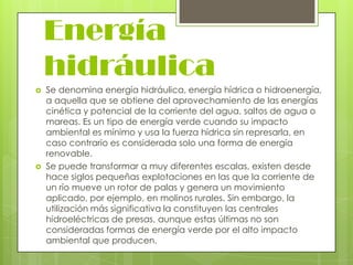 Energía
hidráulica




Se denomina energía hidráulica, energía hídrica o hidroenergía,
a aquella que se obtiene del aprovechamiento de las energías
cinética y potencial de la corriente del agua, saltos de agua o
mareas. Es un tipo de energía verde cuando su impacto
ambiental es mínimo y usa la fuerza hídrica sin represarla, en
caso contrario es considerada solo una forma de energía
renovable.
Se puede transformar a muy diferentes escalas, existen desde
hace siglos pequeñas explotaciones en las que la corriente de
un río mueve un rotor de palas y genera un movimiento
aplicado, por ejemplo, en molinos rurales. Sin embargo, la
utilización más significativa la constituyen las centrales
hidroeléctricas de presas, aunque estas últimas no son
consideradas formas de energía verde por el alto impacto
ambiental que producen.

 