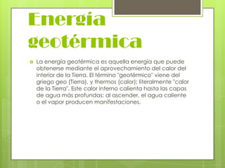 Energía
geotérmica


La energía geotérmica es aquella energía que puede
obtenerse mediante el aprovechamiento del calor del
interior de la Tierra. El término "geotérmico" viene del
griego geo (Tierra), y thermos (calor); literalmente "calor
de la Tierra". Este calor interno calienta hasta las capas
de agua más profundas: al ascender, el agua caliente
o el vapor producen manifestaciones.

 