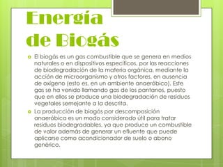 Energía
de Biogás




El biogás es un gas combustible que se genera en medios
naturales o en dispositivos específicos, por las reacciones
de biodegradación de la materia orgánica, mediante la
acción de microorganismo y otros factores, en ausencia
de oxígeno (esto es, en un ambiente anaeróbico). Este
gas se ha venido llamando gas de los pantanos, puesto
que en ellos se produce una biodegradación de residuos
vegetales semejante a la descrita.
La producción de biogás por descomposición
anaeróbica es un modo considerado útil para tratar
residuos biodegradables, ya que produce un combustible
de valor además de generar un efluente que puede
aplicarse como acondicionador de suelo o abono
genérico.

 