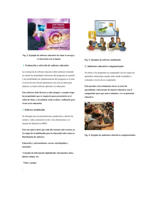 Fig. 2: Ejemplo de software educativo de cómo se navega y
se interactúa con el mismo
3. Evaluación y selección de software educativo
La evaluación de software educativo debe realizarse teniendo
en cuenta las propiedades intrínsecas del programa en cuestión
y las posibilidades de implementación del programa en el aula.
A través de este artículo planteamos una serie de ideas para
analizar y evaluar software aplicado a la educación.
Este software debe llevarse a cabo siempre y cuando tenga
las propiedades que se requieren para presentarlo en el
salón de clases y así analizar como evaluar y utilizarlo para
el uso en la educación.
4 .Software multimedia
Se distingue por sus presentaciones, producción y edición de
sonido y video, animación en dos o tres dimensiones y el
manejo de dispositivos MIDI.
Esto nos quiere decir que cada día tenemos más avances en
el campo de la multimedia para la educación tales como en
Distribución de software.
Educación y entrenamiento: cursos, enciclopedias y
manuales.
Consulta de información digitalizada: documentos, fotos,
planos, mapas, etc.
Video y juegos
.
Fig. 3: Ejemplos de software multimedia
5 .Ambientes educativos computarizados
Se refiere a los programas en computador con los cuales los
aprendices interactúan cuando están siendo enseñados o
evaluados a través de un computador.
Esto permite a los estudiantes elevar su nivel de
aprendizaje e interactuar de manera educativa con el
computador para que sean evaluados y ver su potencial
educativo.
Fig. 4: Ejemplo de ambientes educativos computarizados
 