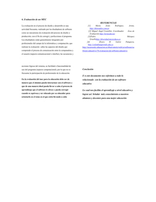 6. Evaluación de un MEC
La evaluación en el proceso de diseño y desarrollo es una
actividad frecuente, realizado por los diseñadores de software
como un mecanismo de evaluación del proceso de diseño y
producción, con el fin de corregir y perfeccionar el programa.
Los diseñadores están generalmente integrados por
profesionales del campo de la informática y computación, que
realizan la evaluación sobre las aspectos del diseño que
comprende el proceso de comunicación entre la computadora y
el usuario (aspecto comunicacional o interfaz), las secuencias y
acciones lógicas del sistema, su facilidad o funcionalidad de
uso del programa (aspecto computacional), por lo que no es
frecuente la participación de profesionales de la educación.
En la evaluación del mec para la educación debe ser de
manera que el alumno pueda interactuar con el software y
que de una manera ideal pueda llevar a cabo el proceso de
aprendizaje que el software le ofrece y pueda corregir
cuando se equivoca y ser educado por su educador para
orientarlo en el tema en el que estén llevando a cabo
REFERENCIAS
[1] María Jesús Rodríguez, Arena,
http://distraidos.com.ar.
[2] Miguel Ángel Castellón .Coordinador Área de
Evaluación http://ternoedu.net.
[3]Pedro Márquez
Graellshttp://diveridad.micierduca.es
[4] Álvaro H. Galvis Panqueva,
http://colombiaaprende.edu.co.
http://recursostic.educacion.es/observatorio/web/ca/software/so
ftware-educativo/78-evaluacion-de-software-educativo
Conclusión
E n este documento nos referimos a todo lo
relacionado con la evaluación de un software
educativo
Lo cual nos facilita el aprendizaje a nivel educativo y
lograr así brindar más conocimiento a nuestros
alumnos y docentes para una mejor educación
 