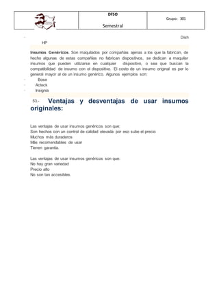 DFSO
Semestral
Grupo: 301
· Dish
HP
Insumos Genéricos. Son maquilados por compañías ajenas a los que la fabrican, de
hecho algunas de estas compañías no fabrican dispositivos, se dedican a maquilar
insumos que pueden utilizarse en cualquier dispositivo, o sea que buscan la
compatibilidad de insumo con el dispositivo. El costo de un insumo original es por lo
general mayor al de un insumo genérico. Algunos ejemplos son:
· Bose
· Acteck
· Insignia
53.- Ventajas y desventajas de usar insumos
originales:
Las ventajas de usar insumos genéricos son que:
Son hechos con un control de calidad elevada por eso sube el precio
Muchos más duraderos
Más recomendables de usar
Tienen garantía.
Las ventajas de usar insumos genéricos son que:
No hay gran variedad
Precio alto
No son tan accesibles.
 