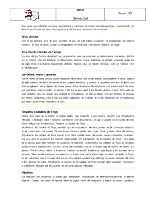 DFSO
Semestral
Grupo: 301
Son virus que infectan archivos ejecutables y sectores de boteo simultáneamente, combinando en
ellos la acción de los virus de programa y de los virus de sector de arranque.
Virus de Boot
Uno de los primeros tipos de virus conocido, el virus de boot infecta la partición de inicialización del sistema
operativo. El virus se activa cuando la computadora es encendida y el sistema operativo se carga.
Time Bomb oBomba de Tiempo
Los virus del tipo "bomba de tiempo" son programados para que se activen en determinados momentos, definido
por su creador. Una vez infectado un determinado sistema, el virus solamente se activará y causará algún tipo
de daño el día o el instante previamente definido. Algunos virus se hicieron famosos, como el "Viernes 13" y
el "Michelangelo".
Lombrices, worm o gusanos
Con el interés de hacer un virus pueda esparcirse de la forma más amplia posible, sus creadores a veces, dejaron
de lado el hecho de dañar el sistema de los usuarios infectados y pasaron a programar sus virus de forma que
sólo se repliquen, sin el objetivo de causar graves daños al sistema. De esta forma, sus autores tratan de hacer
sus creaciones más conocidas en internet. Este tipo de virus pasó a ser llamado gusano o worm. Son cada vez
más perfectos, hay una versión que al atacar la computadora, no sólo se replica, sino que también se propaga
por internet enviandose a los e-mail que están registrados en el cliente de e-mail, infectando las computadoras
que abran aquel e-mail, reiniciando el ciclo.
Troyanos o caballos de Troya
Ciertos virus traen en su interior un código aparte, que le permite a una persona acceder a la computadora
infectada o recolectar datos y enviarlos por Internet a un desconocido, sin que el usuario se de cuenta de esto.
Estos códigos son denominados Troyanos o caballos de Troya.
Inicialmente, los caballos de Troya permitían que la computadora infectada pudiera recibir comandos externos,
sin el conocimiento del usuario. De esta forma el invasor podría leer, copiar, borrar y alterar datos del sistema.
Actualmente los caballos de Troya buscan robar datos confidenciales del usuario, como contraseñas bancarias.
Los virus eran en el pasado, los mayores responsables por la instalación de los caballos de Troya, como parte
de su acción, pues ellos no tienen la capacidad de replicarse. Actualmente, los caballos de Troya ya no llegan
exclusivamente transportados por virus, ahora son instalados cuando el usuario baja un archivo de Internet y lo
ejecuta. Práctica eficaz debido a la enorme cantidad de e-mails fraudulentos que llegan a los buzones de los
usuarios. Tales e-mails contienen una dirección en la web para que la víctima baje, sin saber, el caballo de Troya,
en vez del archivo que el mensaje dice que es. Esta práctica sedenomina phishing, expresión derivada del verbo
tofish, "pescar" en inglés. Actualmente, la mayoría de los caballos de Troya simulan webs bancarias, "pescando"
la contraseña tecleada por los usuarios de las computadoras infectadas.
Hijackers
Los hijackers son programas o scripts que "secuestran" navegadores de Internet,principalmente el Internet
Explorer. Cuando eso pasa, el hijacker altera la página inicial del navegador e impide al usuario cambiarla,
 