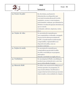 DFSO
Semestral
Grupo: 301
29.-Fuente de poder En electrónica, una fuente de
alimentación es un dispositivo que
convierte la tensión alterna de la red de
suministro, en una o varias tensiones,
prácticamente continuas, que alimentan los
distintos circuitos del aparato electrónico al
que se conecta
(ordenador ,televisor, impresora, router,
etc.).
30.-Tarjeta de video Es una tarjeta de expansión para
una computadora u ordenador, encargada
de procesarlos datos provenientes de
la CPU y transformarlos en información
comprensible y representable en un
dispositivo de salida, como un
monitor o televisor.
31.-Tarjeta de sonido Es una tarjeta de expansión para
computadoras quepermite la salida
de audio controlada por un programa
informático
llamado controlador(en inglés driver).
32.-Ventiladores Es una máquina de fluido concebida para
produciruna corrientede aire y así evitar
que se sobrecaliente el equipo.
33.-Memoria RAM Se utiliza como memoria de trabajo para el
sistema operativo, los programas y la
mayoría del software. Es allí donde se
cargan todas las instrucciones que ejecutan
el procesadory otras unidades de cómputo.
 