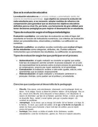 Que es la evaluación educativa
La evaluación educativa es un proceso continuo y personalizado dentro del
sistema de enseñanza-aprendizaje cuyo objetivo es conocer la evolución de
cada estudiante para, si es necesario, adoptar medidas de refuerzo o de
compensación para garantizar que se alcanzan los objetivos educativos
definidos para su nivel. Es, por tanto, una herramienta de gran utilidad para
tomar decisiones pedagógicas para mejorar el desempeño de un estudiante.
Tipos de evaluación según el enfoquemetodológico
Evaluación cuantitativa: con este tipo de evaluación se mide el logro del
estudiante en función de indicadores numéricos. Los criterios de evaluación
deben ser preestablecidos, observables y medibles. La calificación es
numérica.
Evaluación cualitativa: se emplean escalas nominales para evaluar el logro
de los estudiantes como categorías, atributos, etc. Pueden utilizarse
instrumentos que corroboren los resultados. La calificación es apreciativa.
Tipos de evaluación según los que participan en el proceso.
 Autoevaluación: el sujeto evaluado se convierte en agente que evalúa.
Este tipo de evaluación permite convertir el proceso evaluador en un acto
de responsabilidad de la persona sobre el propio proceso de aprendizaje y,
en consecuencia, propicia una mayor autonomía en el aprendizaje.
 Coevaluación: la evaluación se lleva a cabo entre iguales, esto es, entre
aprendientes que se evalúan recíprocamente.
 Heteroevaluación: el sujeto evaluador y el evaluado pertenecen a
jerarquías distintas, como pueden ser el profesor y el estudiante.
Ciencias que coadyuvanal desarrollo de la pedagogía
 Filosofía. Esta ciencia está estrechamente relacionada con la pedagogía desde sus
inicios. En la antigua Grecia se daban los primeros indicios de la pedagogía. Hoy en
día, a través de la filosofía de la educación se busca planear y ver eficazmente la
manera de determinar qué tipo de ser humano queremos formar, es decir, que tenga
un desarrollo físico, mental y social óptimo para que se puedan integrar a la
sociedad sin problemas.
 Antropología. Es la ciencia que se encarga del estudio del ser humano a lo largo de
la historia. Es decir, que a partir del análisis de lo que se ha hecho en el pasado, se
sienten las bases para el presente y hacer todo tipo de cambios para no repetir
errores del pasado.
 Sociología. Esta ciencia se dedica al estudio de los fenómenos sociales
entendiéndolos como las revoluciones, guerras etc. Pero en el aspecto educativo,
 