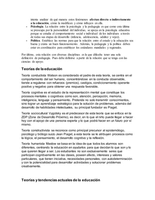 intenta analizar de qué manera estos fenómenos afectan directa o indirectamente
a la educación, cómo la modifican y cómo influyen en ella.
 Psicología. La relación entre la psicología y la pedagogía es que como esta última
se preocupa por la personalidad del individuo, se apoya en la psicología educativa
porque se estudia el comportamiento social e individual de los individuos a través
de todas sus etapas de desarrollo (infancia, adolescencia, adultez y vejez).
 Política. Establece las normas para que la relación entre el estado y la educación sea
buena y exista un buen funcionamiento. Además, la pedagogía y la política deben
estar en coordinación para establecer los estándares mundiales y regionales.
Por último, esta relación con diversas disciplinas es la que dificulta tener una sola
definición de pedagogía. Pues debe definirse a partir de la relación que se tenga con las
ciencias de apoyo.
Teorías de la educación
Teoría conductista Watson es considerado el padre de esta teoría, se centra en el
comportamiento del ser humano, concentrándose en la conducta observable,
tiende a regularse con refuerzos (premios), castigos, condicionamiento operante
positivo y negativo para obtener una respuesta favorable.
Teoría cognitiva es el estudio de la representación mental que constituye los
procesos mentales o cognitivos como son, atención, percepción, memoria,
inteligencia, lenguaje y pensamiento. Pretende no solo transmitir conocimientos,
sino lograr un aprendizaje estratégico para la solución de problemas, además del
desarrollo de habilidades intelectuales, su principal fundador es Piaget.
Teoría sociocultural Vygotsky es el predecesor de esta teoría que se enfoca en la
ZDP (Zona de Desarrollo Próximo), es decir, en lo que el niño puede llegar a hacer
hoy con el apoyo de una persona experta y lo que podrá hacer en un futuro por sí
mismo.
Teoría constructivista se reconoce como principal precursor al epistemólogo,
psicólogo y biólogo suizo Jean Piaget, a esta teoría se le atribuyen procesos como
la lógica, el pensamiento, el desarrollo cognitivo y la reflexión.
Teoría humanista Maslow se basa en la idea de que todos los alumnos son
diferentes, centrando la educación en ayudarlos para que decidan lo que son y lo
que quieren llegar a ser. Los estudiantes no son exclusivamente seres que
participan cognitivamente en las clases, poseen afecto, intereses y valores
particulares, que tienen iniciativa, necesidades personales, con autodeterminación
y con la potencialidad para desarrollar actividades y solucionar problemas
creativamente.
Teorías y tendencias actuales de la educación
 