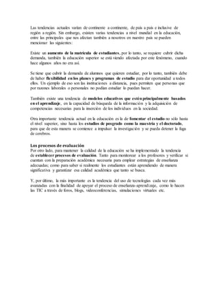 Las tendencias actuales varían de continente a continente, de país a país e inclusive de
región a región. Sin embargo, existen varias tendencias a nivel mundial en la educación,
entre las principales que nos afectan también a nosotros en nuestro país se pueden
mencionar las siguientes:
Existe un aumento de la matrícula de estudiantes, por lo tanto, se requiere cubrir dicha
demanda, también la educación superior se está viendo afectada por este fenómeno, cuando
hace algunos años no era así.
Se tiene que cubrir la demanda de alumnos que quieren estudiar, por lo tanto, también debe
de haber flexibilidad en los planes y programas de estudio para dar oportunidad a todos
ellos. Un ejemplo de eso son las instituciones a distancia, pues permiten que personas que
por razones laborales o personales no podían estudiar lo puedan hacer.
También existe una tendencia de modelos educativos que esténprincipalmente basados
en el aprendizaje, en la capacidad de búsqueda de la información y la adquisición de
competencias necesarias para la inserción de los individuos en la sociedad.
Otra importante tendencia actual en la educación es la de fomentar el estudio no sólo hasta
el nivel superior, sino hasta los estudios de posgrado como la maestría y el doctorado,
para que de esta manera se comience a impulsar la investigación y se pueda detener la fuga
de cerebros.
Los procesos de evaluación
Por otro lado, para mantener la calidad de la educación se ha implementado la tendencia
de establecer procesos de evaluación. Tanto para monitorear a los profesores y verificar si
cuentan con la preparación académica necesaria para emplear estrategias de enseñanza
adecuadas; como para saber si realmente los estudiantes están aprendiendo de manera
significativa y garantizar esa calidad académica que tanto se busca.
Y, por último, la más importante es la tendencia del uso de tecnologías cada vez más
avanzadas con la finalidad de apoyar el proceso de enseñanza-aprendizaje, como lo hacen
las TIC a través de foros, blogs, videoconferencias, simulaciones virtuales etc.
 