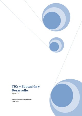 TICs y Educación y Desarrollo5 year “F”Manuel Gonzales-Otoya Tejeda7/30/2010<br />Resumen<br />Tabla de contenidos<br /> TOC  quot;
1-3quot;
    quot;
TITULO 1,1,SUBTITULO1,2,SUBTITULO2,3quot;
 <br />Introducción<br />Existe en la actualidad un amplio consenso acerca del impacto que tienen las Tecnologías de la Información y la Comunicación (TICs) en varios niveles de la sociedad. Las TICs emergen como instrumentos novedosos, generándose una amplia gama de utilidades para éstas, siendo una de sus principales condiciones la de funcionar como eficaces herramientas para el desarrollo. Esta correlación entre TICs y desarrollo ha sido ampliamente estudiada e investigada y, por lo general, se considera que existe una asociación positiva entre ambas variables, de modo que la inversión en TICs se considera una dimensión importante en la consecución exitosa de proyectos de desarrollo. A pesar de ésto falta todavía un largo camino que recorrer para incluir genuinamente a dichas tecnologías en las agendas de desarrollo.<br />La difusión masiva del uso de las tecnologías de la información y las comunicaciones (TIC) ha redefinido la realidad en que vivimos. Su impacto hace surgir nuevas industrias y desaparecer otras; también ha forzado la creación de nuevos términos y conceptos para denotar aspectos que no existían antes.  No podemos dejar de tener en cuenta que la globalización y la revolución de nuevas tecnologías de información y comunicación están transformando el contexto en que se desenvuelve la educación, por cuanto éstas permiten con menor inversión y en plazos más cortos desplegar redes avanzadas de comunicación, que conllevan a salvar obstáculos como la lejanía o la pobreza.<br />En el presente trabajo se intenta responder a la interrogante de si las nuevas tecnologías suponen una solución a los problemas de desigualdad estructural en el Perú. Cuando se habla de desigualdades se plantea que existe un problema de inequidad en diferentes ámbitos,  ya sea en cuanto al acceso a la educación, salud, alimentación, etc. En cuanto al ámbito de las TICs, este problema de desigualdad se ha denominado como “Brecha Digital”, pero lo que no se tiene en cuenta muchas veces es que no se trata de un mero acceso a ellas sino a un real y óptimo aprovechamiento de las mismas y sus posibilidades de transformar la información en el conocimiento.<br />Por otro lado haré hincapié en la educación como factor determinante en la disminución del grado de desigualdad en el Perú, y en medio de esto, hacer presente el rol que cumplen las Tecnologías de la Información y Comunicación como medios que aumentan la calidad educativa y que como consecuencia este aumento actúe indefectiblemente en la disminución de las diferencias estructurales de nuestra sociedad.<br /> <br />¿Qué son las TICs?<br />Se define a las Tecnologías de la Información y Comunicación (TIC) como instrumentos y procesos utilizados para recuperar, almacenar, organizar, manejar, producir, presentar e intercambiar información por medios electrónicos y automáticos. ¿Ejemplos? Los equipos físicos y programas informáticos, material de telecomunicaciones en forma de computadoras personales, scanners, cámaras digitales, asistentes personales digitales, teléfonos, facsímiles, modems, tocadiscos, grabadoras de CD y DVD, radio y televisión, además de programas como bases de datos y aplicaciones multimedia. <br />En resumen, las TIC son aquellas tecnologías que permiten transmitir, procesar y difundir información de manera instantánea. Son consideradas la base para reducir la Brecha Digital sobre la que se tiene que construir una Sociedad de la Información y una Economía del Conocimiento.  <br /> <br />Las TIC pueden ser tanto tradicionales, como la radio, la televisión y los medios impresos y también nuevas como los satélites, la computadora, Internet, el correo electrónico, los celulares, los robots entre otros. <br />Las TIC optimizan el manejo de la información y el desarrollo de la comunicación. Permiten actuar sobre la información y generar mayor conocimiento e inteligencia.   Abarcan todos los ámbitos de la experiencia humana. Están en todas partes y modifican los ámbitos de la experiencia cotidiana: el trabajo, las formas de estudiar, las modalidades para comprar y vender, los trámites, el aprendizaje y el acceso a la salud, entre otros. <br />Beneficios y Ventajas de las TIC<br /> El beneficio de las TIC dependerá, en gran medida, de cómo las use una determinada comunidad y cuánta importancia les otorgue en su desarrollo. De todos modos, parece claro que vivimos en tiempos en los que la máxima creatividad del hombre puede marcar la diferencia, porque la nueva economía ya no está tan centrada en los recursos naturales ni en las materias primas, sino en los flujos electrónicos de información. En esos términos, los beneficios podrían ser los siguientes: <br />Facilitan las comunicaciones.<br />Eliminan las barreras de tiempo y espacio. <br />Favorecen la cooperación y colaboración entre distintas entidades.<br />Aumentan la producción de bienes y servicios de valor agregado. <br />Potencialmente, elevan la calidad de vida de los individuos. <br />Provocan el surgimiento de nuevas profesiones y mercados.<br />Reducen los impactos nocivos al medio ambiente al disminuir el consumo de papel y la tala de árboles y al reducir la necesidad de transporte físico y la contaminación que éste pueda producir. <br />Aumentan las respuestas innovadoras a los retos del futuro.<br />Internet, como herramienta estándar de comunicación, permite un acceso igualitario a la información y al conocimiento.<br />Sociedad de Conocimiento<br />La comunidad internacional se pregunta hoy cuáles van a ser las consecuencias de la revolución digital. Dentro de esta perspectiva, el Informe Mundial de la UNESCO, muestra cómo es posible pasar de la sociedad de la información a auténticas sociedades del conocimiento que sean fuentes de desarrollo y dinamismo autónomo.<br />Las sociedades del conocimiento no se reducen a la sociedad de la información. Si bien es cierto que las nuevas tecnologías desempeñan un papel cada vez más importante, cabe señalar que el verdadero factor de impulso es el conocimiento.<br />La libertad de expresión e investigación, así como el pluralismo de los media, son condiciones imprescindibles para el desarrollo de las sociedades del conocimiento.<br />No existe un modelo único de sociedad del conocimiento. Además, a cada nación y comunidad les incumbe valorizar los conocimientos locales, tradicionales y autóctonos que poseen.<br />Las sociedades del conocimiento ofrecen una nueva posibilidad de desarrollo a nivel mundial. No obstante, su auge exige un verdadero aprovechamiento compartido del conocimiento al servicio de un desarrollo humano y sostenible.<br />En el Informe Mundial de la UNESCO sobre las sociedades del conocimiento se invita a los Estados, organismos internacionales, organizaciones gubernamentales y no gubernamentales, comunidades locales y territoriales, y representantes del sector privado y la sociedad civil a que procedan a un examen prospectivo de las sociedades del conocimiento. En el Informe se analizan las posibilidades y los riesgos que presenta la situación actual. También ofrece instrumentos de reflexión y formula recomendaciones para la acción, así como en materia de políticas. El Informe sólo alcanzará efectivamente su objetivo si todos los protagonistas –con sus propias competencias– hacen suyo su contenido para orientar sus propias actividades.<br />Las TICs en el Perú<br />El Instituto Nacional de Estadística e Informática (INEI), presentó el Informe Técnico “Las Tecnologías de Información y Comunicación en los Hogares” correspondiente al Trimestre Octubre-Noviembre-Diciembre 2009, elaborado en base a los resultados de la Encuesta Nacional de Hogares – ENAHO, el cual revela que el 20,4% de los hogares de Lima Metropolitana tienen el servicio de Internet, observándose un incremento en 3,8 puntos porcentuales, respecto a similar trimestre del año anterior que alcanzó 16,6%.<br />Uso del Internet en cabinas públicas<br /> TOC    quot;
Figurequot;
 No table of figures entries found.<br />Uso del internet en cabina publicas 1<br />Uso del internet en cabina publicas 2<br />Uso del internet en cabina publicas 3<br />Según este informe, el 67,2% de la población usuaria de Internet, de 6 años y más de edad, lo hace mediante cabinas públicas, 24,2% en el hogar, 15,1% en su trabajo, 8,3% en un establecimiento educativo y 5,8% en otro lugar.<br />Por otro lado, al analizar por grupos de edad, se observan diferencias en los usuarios de Internet; en el grupo de 6 a 24 años de edad el 76,6% acceden a través de cabinas públicas y 18,8% en el hogar. Mientras que, en el grupo de 25 y más años de edad, el 53,1% usa Internet mediante cabinas públicas y el 32,2% en el hogar.<br />De acuerdo a la frecuencia de uso de Internet, el 61,1% de la población de 6 a 24 años de edad, lo hace una vez a la semana, el 24,1% una vez al día y 14,8% una vez al mes o más.<br />TV por Cable y PC en el Hogar<br />En el Trimestre octubre-noviembre-diciembre 2009, el 22,7% de los hogares peruanos cuentan con el servicio de televisión por cable, incrementándose en 3,8 puntos porcentuales respecto a similar trimestre del año anterior. Asimismo, se registraron incrementos de 3,3 y 0,6 puntos porcentuales para el resto urbano y el área rural, donde este servicio alcanzó coberturas de 21,5% y 1,9%, respectivamente.<br />En Lima Metropolitana el 47,8% de los hogares cuentan con televisión por cable, cifra mayor en 7,8 puntos porcentuales respecto a similar periodo del 2008.<br />Asimismo, 24,4% de los hogares del Resto Urbano y el 2,6% de los hogares rurales disponen de por lo menos una computadora. Al compararlos con similar trimestre del año anterior (2008) estos muestran incrementos, 7,3 puntos porcentuales en Lima Metropolitana, 3,8 puntos porcentuales en el Resto Urbano y 0,8 punto porcentual en el Área Rural.<br />Uso PC en el Hogar<br />El porcentaje de tenencia de computadora en el hogar se mantiene bajo a nivel nacional. Así tenemos que en el año 2000, el 4,4% de los hogares tenían computadoras, en el año 2008 la ENAHO registra un porcentaje de 16,5%, es decir, se incrementó en 12,1 puntos porcentuales. Para el trimestre evaluado, Octubre-Noviembre-Diciembre 2009 el porcentaje se situó en 19,2%.<br />Asimismo, los resultados de la ENAHO muestran que el 98,5% de los hogares que disponen de computadora, la usan para actividades del hogar, es decir, para actividades académicas, profesionales o de estudio; 0,3% usan la computadora para propósitos de trabajo y el 1,3% combina su uso para el hogar y el trabajo.<br />Uso de TICs y Nivel Educativo del Jefe del Hogar<br />Uso se TICs y nivel educativo del jefe.. 1<br />Si bien, el acceso a las TIC en los hogares se viene generalizando, la brecha digital es  probablemente uno de los primeros conceptos con que se inicia la reflexión alrededor del tema del impacto social de las Tecnologías de Información y Comunicación (TIC). Al respecto, se percibe que estas tecnologías van a producir diferencias en las oportunidades de desarrollo de las poblaciones y que se establecerá una distancia entre aquellas que tienen o no tienen acceso a las mismas.<br />Se habla de las brechas digitales, dadas por la condición de género, edad, cultura, localización geográfica o condición socioeconómica y por las combinaciones entre estos factores, lo que muestra las inequidades que se están formando y se plantea que la brecha digital es producto de las brechas sociales producidas por las desigualdades económicas, políticas, sociales, culturales, de género, generacionales, geográficas, etc.<br />Los resultados del trimestre Octubre-Noviembre-Diciembre 2009, permiten observar que el 95,7% del total de jefes de hogar con educación superior universitaria y 93,0% de los que tienen educación superior no universitaria, disponen de TIC dentro del hogar, frente a 81,3% del total de jefes de hogar con educación secundaria y 50,7% de jefes de hogar con educación primaria. Comparando estos resultados con similar período del año anterior, se muestra un incremento importante en todos los segmentos, 5,0 puntos porcentuales en los hogares cuyo jefe cuenta con primaria o menor nivel, 4,4 puntos porcentuales entre los que cuentan con secundaria, 2,4 puntos porcentuales los que tienen educación superior no universitaria y 0,5 punto porcentual los que tienen superior universitaria.<br />TICs y Educación<br />Las nuevas tecnologías pueden emplearse en el sistema educativo de tres maneras distintas: como objeto de aprendizaje, como medio para aprender y como apoyo al aprendizaje. <br />En el estado actual de cosas es normal considerar las nuevas tecnologías como objeto de aprendizaje en si mismo. Esto permite que los alumnos se familiaricen con la tecnología y su uso, especialmente hablando de la computadora y la Internet. Los estudiantes adquieran las competencias necesarias para hacer de la tecnología misma un instrumento útil a lo largo de los estudios, en el mundo del trabajo o en la formación continua cuando sean adultos. <br />Se consideran que las tecnologías son utilizadas como un medio de aprendizaje cuando es una herramienta al servicio de la formación a distancia,  no presencial y del  autoaprendizaje o son ejercicios de repetición, cursos en línea a través de Internet, de videoconferencias, cd-rom, programas de simulación o de ejercicios, etc. <br />Pero donde las nuevas tecnologías encuentran su verdadero sitio en la enseñanza es como apoyo al aprendizaje. Las tecnologías así entendidas se hayan pedagógicamente integradas en el proceso de aprendizaje, tienen su sitio en el aula, responden a unas necesidades de formación más proactivas y son empleadas de forma cotidiana<br />La búsqueda y el tratamiento de la información inherente a estos objetivos de formación constituyen la piedra angular de tales estrategias y representan actualmente uno de los componentes de base para una utilización eficaz y clara de Internet ya sea en el medio escolar como en la vida privada. Para cada uno de estos elementos mencionados, las nuevas tecnologías, sobre todos las situadas en red, constituyen una fuente que permite variar las formas de hacer para obtener los resultados deseados que obviamente es el aprendizaje del alumno. Entre los instrumentos más utilizados en el contexto escolar destacamos: tratamiento de textos, hojas de cálculo, bases de datos o de información, programas didácticos, de simulación y de ejercicios, cdroms, presentaciones electrónicas, editores de páginas html, programas de autoría, foros de debate, la cámara digital, la videoconferencia, etc. Entre las actividades a desarrollar mencionamos: correspondencia escolar, búsqueda de documentación, producción de un periódico de clase o de centro, realización de proyectos como web-quest u otros, intercambios con clases de otras ciudades o países, etc.<br />Escenarios según indicadores de acceso a las TIC<br />,[object Object]