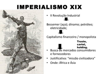IMPERIALISMO XIX
       • II Revolução Industrial

       Bessemer (aço); dínamo; petróleo;
         eletricidade;

       Capitalismo financeiro / monopolista
                              Truste,
                              cartel,
                              holding.
       • Busca de mercados consumidores
         e fornecedores
       • Justificativa: “missão civilizadora”
       • Onde: África e Ásia
 