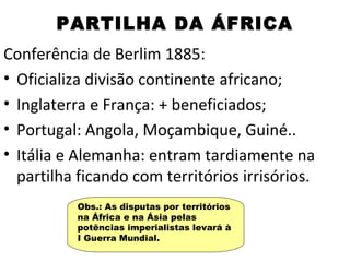 PARTILHA DA ÁFRICA
Conferência de Berlim 1885:
• Oficializa divisão continente africano;
• Inglaterra e França: + beneficiados;
• Portugal: Angola, Moçambique, Guiné..
• Itália e Alemanha: entram tardiamente na
  partilha ficando com territórios irrisórios.
          Obs.: As disputas por territórios
          na África e na Ásia pelas
          potências imperialistas levará à
          I Guerra Mundial.
 