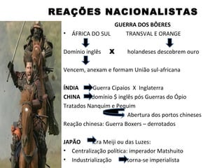 REAÇÕES NACIONALISTAS
                    GUERRA DOS BÔERES
  •   ÁFRICA DO SUL    TRANSVAL E ORANGE

  Domínio inglês   X      holandeses descobrem ouro

  Vencem, anexam e formam União sul-africana

  ÍNDIA      Guerra Cipaios X Inglaterra
  CHINA     domínio $ inglês pós Guerras do Ópio
  Tratados Nanquim e Pequim
                          Abertura dos portos chineses
  Reação chinesa: Guerra Boxers – derrotados

  JAPÃO      Era Meiji ou das Luzes:
  • Centralização política: imperador Matshuito
  • Industrialização       torna-se imperialista
 