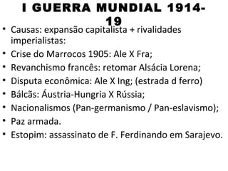 I GUERRA MUNDIAL 1914-
              19
• Causas: expansão capitalista + rivalidades
  imperialistas:
• Crise do Marrocos 1905: Ale X Fra;
• Revanchismo francês: retomar Alsácia Lorena;
• Disputa econômica: Ale X Ing; (estrada d ferro)
• Bálcãs: Áustria-Hungria X Rússia;
• Nacionalismos (Pan-germanismo / Pan-eslavismo);
• Paz armada.
• Estopim: assassinato de F. Ferdinando em Sarajevo.
 