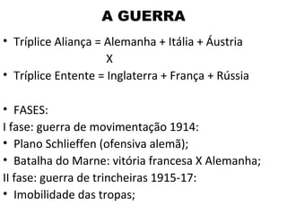 A GUERRA
• Tríplice Aliança = Alemanha + Itália + Áustria
                     X
• Tríplice Entente = Inglaterra + França + Rússia

• FASES:
I fase: guerra de movimentação 1914:
• Plano Schlieffen (ofensiva alemã);
• Batalha do Marne: vitória francesa X Alemanha;
II fase: guerra de trincheiras 1915-17:
• Imobilidade das tropas;
 