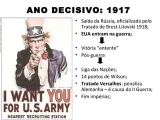 ANO DECISIVO: 1917
        • Saída da Rússia, oficializada pelo
          Tratado de Brest-Litovski 1918;
        • EUA entram na guerra;

        • Vitória “entente”
        • Pós-guerra

        • Liga das Nações;
        • 14 pontos de Wilson;
        • Tratado Versalhes: penaliza
          Alemanha – é causa da II Guerra;
        • Fim impérios;
 