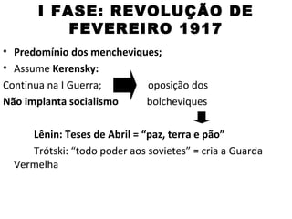 I FASE: REVOLUÇÃO DE
           FEVEREIRO 1917
• Predomínio dos mencheviques;
• Assume Kerensky:
Continua na I Guerra;      oposição dos
Não implanta socialismo    bolcheviques

     Lênin: Teses de Abril = “paz, terra e pão”
     Trótski: “todo poder aos sovietes” = cria a Guarda
  Vermelha
 